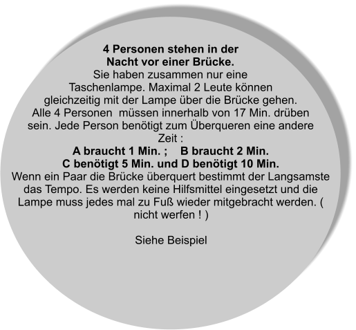 4 Personen stehen in der Nacht vor einer Brücke. Sie haben zusammen nur eine Taschenlampe. Maximal 2 Leute können gleichzeitig mit der Lampe über die Brücke gehen. Alle 4 Personen  müssen innerhalb von 17 Min. drüben sein. Jede Person benötigt zum Überqueren eine andere Zeit : A braucht 1 Min. ;    B braucht 2 Min. C benötigt 5 Min. und D benötigt 10 Min. Wenn ein Paar die Brücke überquert bestimmt der Langsamste das Tempo. Es werden keine Hilfsmittel eingesetzt und die Lampe muss jedes mal zu Fuß wieder mitgebracht werden. ( nicht werfen ! )  Siehe Beispiel